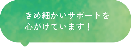 きめ細かいサポートを心がけています！